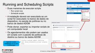 38
© Fortinet Inc. All Rights Reserved.
Running and Scheduling Scripts
• Duas maneiras de executar scripts
• Run script now
• Schedule scripts
• A instalação deverá ser executada se um
script for executado no banco de dados do
dispositivo, no pacote de políticas ou no
banco de dados ADOM
• Pode clonar, exportar ou importar scripts de
um computador local
• Os agendamentos não podem ser usados
em scripts com o pacote de políticas de
destino ou banco de dados ADOM
config system admin setting
set show_schedule_script enable
end
Agendar scripts
habilitados na CLI do
FortiManager
 