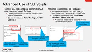 40
© Fortinet Inc. All Rights Reserved.
Advanced Use of CLI Scripts
• Sintaxe CLI especial para comandos CLI
de mapeamentos dinâmicos
• Usado para criar mapeamento dinâmico para
objetos, interfaces
• Deve ser executado Policy Package, ADOM
Database
• Obtendo informações do FortiGate
• Normalmente envolve uma linha de script
para visualizar a configuração do FortiGate
• O script deve ser executado em Remote
FortiGate Directly (via CLI)
• A execução em bancos de dados não fornece
nenhuma informação útil
Executado diretamente no FortiGate
remoto (através da CLI) mostra as rotas
estáticas
Executado no banco de dados do
dispositivo – nenhuma
informação útil
Criando mapeamento dinâmico
para endereço de firewall
usando sintaxe CLI especial do
FortiManager
Regular FortiOS
CLI syntax
 