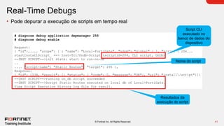41
© Fortinet Inc. All Rights Reserved.
Real-Time Debugs
• Pode depurar a execução de scripts em tempo real
# diagnose debug application depmanager 255
# diagnose debug enable
Request:
{ "id":,.... "scope": [ { "name": "Local-FortiGate", "vdom": "global" } ], "script": 204...
startInstallScript_ ==> Inst-Tcl/Ondb-Script (scriptid=204, CLI script, OnDb)
==INST SCRIPT==>init state: start to run-on-db
..
.... "script-name": "Static Routes", "target": 295 },
Response:
{ "id": 1034, "result": [{ "status": { "code": 0, "message": "OK"}, "url": "install/script"}]}
==INST SCRIPT==>running on_db script succeeded
==INST SCRIPT==>Script Static Routes executed on local db of Local-FortiGate.
View Script Execution History log file for result.
Script CLI
executado no
banco de dados do
dispositivo
Nome do script
Resultados da
execução do script
 