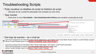 43
© Fortinet Inc. All Rights Reserved.
Troubleshooting Scripts
• Pode visualizar os detalhes do script no histórico do script
• Útil para ver se o script foi executado com sucesso ou com erros
• Task monitor
• Pode clicar no ícone View Details > View Script Execution History para visualizar a execução do script
• Dos logs de eventos – se o nível de
depuração estiver definido como debug
config system locallogs disk settings
type=event subtype=dm pri=information desc="Script install status" user="admin" msg="script Static Routes install on Local-FortiGate succeed"
device="Local-FortiGate" adom="root" status="successfully" script="Static Routes"
type=event subtype=dm pri=information desc="Script install status" user="admin" msg="Install script failed:
Script Training executed on local db of Local-FortiGate failed. Reason: invalid value …
device="Local-FortiGate" adom="root" status="failed" script=“Training"
 