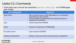 44
© Fortinet Inc. All Rights Reserved.
Useful CLI Commands
• Você pode usar a árvore de comandos execute fmscript no FortiManager
para scripts
CLI Command Used for
clean-sched • Não é possível excluir scripts agendados se um dispositivo
associado tiver sido excluído
• Limpa a tabela de agendamento de scripts para todos os
dispositivos inexistentes
copy • Copiar scripts entre ADOMS
import • Importe um script para o FortiManager
list <adom name> • Listar scripts em ADOMS
showlog <devicename> • Mostrar um log de script de execução para um dispositivo
 