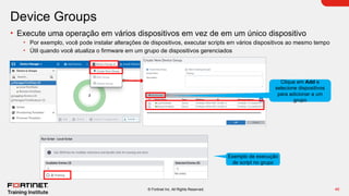46
© Fortinet Inc. All Rights Reserved.
Device Groups
• Execute uma operação em vários dispositivos em vez de em um único dispositivo
• Por exemplo, você pode instalar alterações de dispositivos, executar scripts em vários dispositivos ao mesmo tempo
• Útil quando você atualiza o firmware em um grupo de dispositivos gerenciados
Exemplo de execução
de script no grupo
Clique em Add e
selecione dispositivos
para adicionar a um
grupo
 