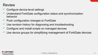 Review
48
© Fortinet Inc. All Rights Reserved.
 Configure device-level settings
 Understand FortiGate configuration status and synchronization
behavior
 Push configuration changes to FortiGate
 Use revision history for diagnosing and troubleshooting
 Configure and install scripts on managed devices
 Use device groups for simplifying management of FortiGate devices
 