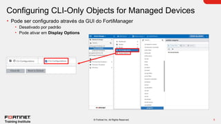 5
© Fortinet Inc. All Rights Reserved.
Configuring CLI-Only Objects for Managed Devices
• Pode ser configurado através da GUI do FortiManager
• Desativado por padrão
• Pode ativar em Display Options
 