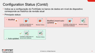 9
© Fortinet Inc. All Rights Reserved.
Configuration Status (Contd)
• Indica se a configuração do FortiGate no banco de dados em nível de dispositivo
corresponde ao histórico de revisão atual
• Principais status:
• Modified
• Auto-updated
Revision history
FortiGate configuration at
device-level database
FortiGate configuration at
device-level database
FortiGate configuration at
device-level database
Modified (recent auto-
updated)
Revision history
Revision history
 
