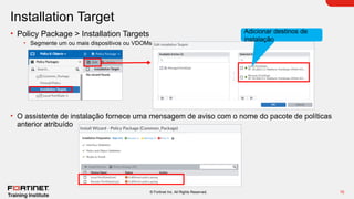 10
© Fortinet Inc. All Rights Reserved.
Installation Target
• Policy Package > Installation Targets
• Segmente um ou mais dispositivos ou VDOMs
• O assistente de instalação fornece uma mensagem de aviso com o nome do pacote de políticas
anterior atribuído
Adicionar destinos de
instalação
 