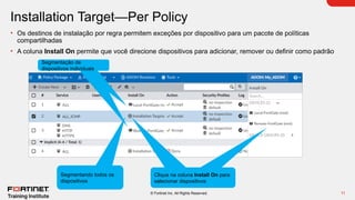 11
© Fortinet Inc. All Rights Reserved.
Installation Target—Per Policy
• Os destinos de instalação por regra permitem exceções por dispositivo para um pacote de políticas
compartilhadas
• A coluna Install On permite que você direcione dispositivos para adicionar, remover ou definir como padrão
Segmentação de
dispositivos individuais
Segmentando todos os
dispositivos
Click Install On column to
select devices
Clique na coluna Install On para
selecionar dispositivos
 