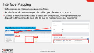 13
© Fortinet Inc. All Rights Reserved.
Interface Mapping
• Define regras de mapeamento para interfaces
• As interfaces são mapeadas por dispositivo, por plataforma ou ambos
• Quando a interface normalizada é usada em uma política, os mapeamentos por
dispositivo têm prioridade mais alta do que os mapeamentos por plataforma
Object Configurations > Normalized Interface
 