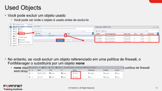 15
© Fortinet Inc. All Rights Reserved.
Used Objects
• Você pode excluir um objeto usado
• Você pode ver onde o objeto é usado antes de excluí-lo
• No entanto, se você excluir um objeto referenciado em uma política de firewall, o
FortiManager o substituirá por um objeto none
• none object é igual a nulo, o que significa que qualquer tráfego que atenda a essa política de firewall
será bloqueado
 