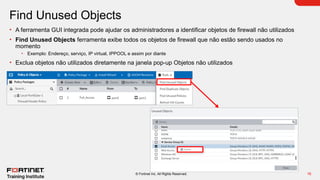 16
© Fortinet Inc. All Rights Reserved.
Find Unused Objects
• A ferramenta GUI integrada pode ajudar os administradores a identificar objetos de firewall não utilizados
• Find Unused Objects ferramenta exibe todos os objetos de firewall que não estão sendo usados no
momento
• Exemplo: Endereço, serviço, IP virtual, IPPOOL e assim por diante
• Exclua objetos não utilizados diretamente na janela pop-up Objetos não utilizados
 