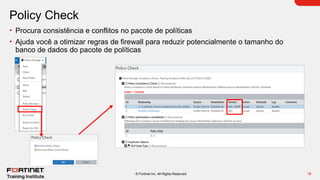 18
© Fortinet Inc. All Rights Reserved.
Policy Check
• Procura consistência e conflitos no pacote de políticas
• Ajuda você a otimizar regras de firewall para reduzir potencialmente o tamanho do
banco de dados do pacote de políticas
 