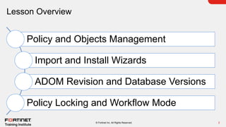 Lesson Overview
2
© Fortinet Inc. All Rights Reserved.
Policy and Objects Management
Import and Install Wizards
ADOM Revision and Database Versions
Policy Locking and Workflow Mode
 