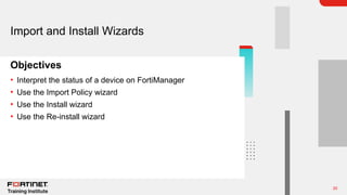 20
Objectives
Import and Install Wizards
• Interpret the status of a device on FortiManager
• Use the Import Policy wizard
• Use the Install wizard
• Use the Re-install wizard
 
