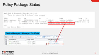 21
© Fortinet Inc. All Rights Reserved.
Policy Package Status
FMG-VM64 # diagnose dvm device list
--- There are currently 3 devices/vdoms managed ---
...
TYPE OID SN HA IP NAME ADOM IPS
fmgfaz-managed 252 FGVM010000065036 - 10.200.3.1 Remote-FortiGate root 6.00741
(regular) |- STATUS: dev-db: not modified; conf: in sync; cond: OK; dm: installed; conn: up
|- vdom:[3]root flags:0 adom:root pkg:[modified]Remote-FortiGate
...
--- End device list ---
Device Manager > Managed FortiGate
 