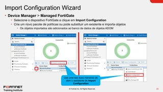 23
© Fortinet Inc. All Rights Reserved.
Import Configuration Wizard
• Device Manager > Managed FortiGate
• Selecione o dispositivo FortiGate e clique em Import Configuration
• Cria um novo pacote de políticas ou pode substituir um existente e importa objetos
• Os objetos importados são adicionados ao banco de dados de objetos ADOM
Use uma das duas maneiras de
abrir o assistente de Import
Configuration
 