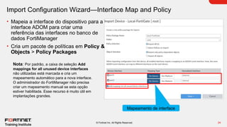 24
© Fortinet Inc. All Rights Reserved.
Import Configuration Wizard—Interface Map and Policy
• Mapeia a interface do dispositivo para a
interface ADOM para criar uma
referência das interfaces no banco de
dados FortiManager
• Cria um pacote de políticas em Policy &
Objects > Policy Packages
Mapeamento de interface
Nota: Por padrão, a caixa de seleção Add
mappings for all unused device interfaces
não utilizadas está marcada e cria um
mapeamento automático para a nova interface.
O administrador do FortiManager não precisa
criar um mapeamento manual se esta opção
estiver habilitada. Esse recurso é muito útil em
implantações grandes.
 