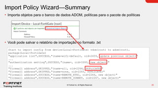 25
© Fortinet Inc. All Rights Reserved.
Import Policy Wizard—Summary
• Importa objetos para o banco de dados ADOM, políticas para o pacote de políticas
• Você pode salvar o relatório de importação no formato .txt
Start to import config from device(Local-FortiGate) vdom(root) to adom(root),
package(Local-FortiGate)
"application list",SUCCESS,"(name=wifi-default, oid=2459, update previous object)"
...
"authentication setting",SUCCESS,"(name=, oid=3393, new object)"
...
"firewall address",SKIPPED,"(name=all, oid=2264, DUPLICATE)"
"firewall address",SKIPPED,"(name=none, oid=2265, DUPLICATE)"
"firewall address",SUCCESS,"(name=REMOTE_ETH1, oid=2266, new object)"
"firewall address",SUCCESS,"(name=REMOTE_SUBNET, oid=2267, new object)"
 