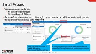 26
© Fortinet Inc. All Rights Reserved.
Install Wizard
• Várias maneiras de lançar
• No painel Device Manager
• No painel Policy & Objects
• Se você fizer alterações na configuração de um pacote de políticas, o status do pacote
de políticas será alterado para Modified
Duas maneiras de iniciar o
Install Wizard no
Gerenciador de Dispositivos
A configuração do pacote de políticas foi alterada
Instale para aplicar alterações ao dispositivo remoto
 