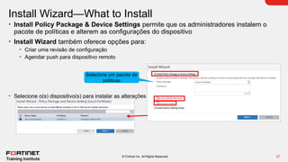27
© Fortinet Inc. All Rights Reserved.
Install Wizard—What to Install
• Install Policy Package & Device Settings permite que os administradores instalem o
pacote de políticas e alterem as configurações do dispositivo
• Install Wizard também oferece opções para:
• Criar uma revisão de configuração
• Agendar push para dispositivo remoto
• Selecione o(s) dispositivo(s) para instalar as alterações
Selecione um pacote de
políticas
 