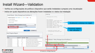 28
© Fortinet Inc. All Rights Reserved.
Install Wizard—Validation
• Verifica as configurações de política e dispositivo que serão instaladas e prepara uma visualização
• Indica em quais dispositivos as alterações foram instaladas e o status da instalação
Atualizando endereço de origem
Excluindo objetos
não utilizados
 