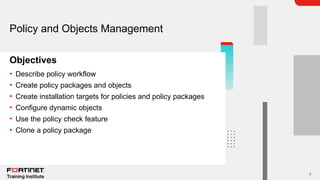 3
Objectives
Policy and Objects Management
• Describe policy workflow
• Create policy packages and objects
• Create installation targets for policies and policy packages
• Configure dynamic objects
• Use the policy check feature
• Clone a policy package
 