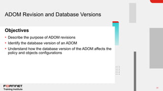 31
Objectives
ADOM Revision and Database Versions
• Describe the purpose of ADOM revisions
• Identify the database version of an ADOM
• Understand how the database version of the ADOM affects the
policy and objects configurations
 