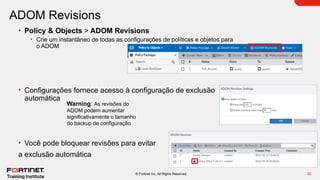 32
© Fortinet Inc. All Rights Reserved.
ADOM Revisions
• Policy & Objects > ADOM Revisions
• Crie um instantâneo de todas as configurações de políticas e objetos para
o ADOM
• Configurações fornece acesso à configuração de exclusão
automática
• Você pode bloquear revisões para evitar
a exclusão automática
Warning: As revisões do
ADOM podem aumentar
significativamente o tamanho
do backup de configuração
 