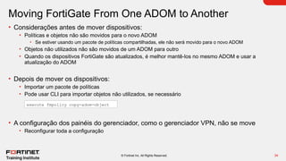 34
© Fortinet Inc. All Rights Reserved.
Moving FortiGate From One ADOM to Another
• Considerações antes de mover dispositivos:
• Políticas e objetos não são movidos para o novo ADOM
• Se estiver usando um pacote de políticas compartilhadas, ele não será movido para o novo ADOM
• Objetos não utilizados não são movidos de um ADOM para outro
• Quando os dispositivos FortiGate são atualizados, é melhor mantê-los no mesmo ADOM e usar a
atualização do ADOM
• Depois de mover os dispositivos:
• Importar um pacote de políticas
• Pode usar CLI para importar objetos não utilizados, se necessário
• A configuração dos painéis do gerenciador, como o gerenciador VPN, não se move
• Reconfigurar toda a configuração
execute fmpolicy copy-adom-object
 