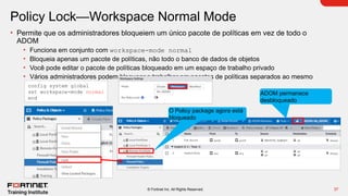 37
© Fortinet Inc. All Rights Reserved.
Policy Lock—Workspace Normal Mode
• Permite que os administradores bloqueiem um único pacote de políticas em vez de todo o
ADOM
• Funciona em conjunto com workspace-mode normal
• Bloqueia apenas um pacote de políticas, não todo o banco de dados de objetos
• Você pode editar o pacote de políticas bloqueado em um espaço de trabalho privado
• Vários administradores podem bloquear e trabalhar em pacotes de políticas separados ao mesmo
tempo
config system global
set workspace-mode normal
end
ADOM permanece
desbloqueado
O Policy package agora está
bloqueado
 