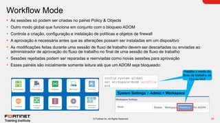 39
© Fortinet Inc. All Rights Reserved.
Workflow Mode
• As sessões só podem ser criadas no painel Policy & Objects
• Outro modo global que funciona em conjunto com o bloqueio ADOM
• Controla a criação, configuração e instalação de políticas e objetos de firewall
• A aprovação é necessária antes que as alterações possam ser instaladas em um dispositivo
• As modificações feitas durante uma sessão de fluxo de trabalho devem ser descartadas ou enviadas ao
administrador de aprovação do fluxo de trabalho no final de uma sessão de fluxo de trabalho
• Sessões rejeitadas podem ser reparadas e reenviadas como novas sessões para aprovação
• Esses painéis são inicialmente somente leitura até que um ADOM seja bloqueado:
config system global
set workspace-mode workflow
end
Enable workflow
mode from CLI or
GUI
Habilite o modo de
fluxo de trabalho da
CLI ou GUI
System Settings > Admin > Workspace
 