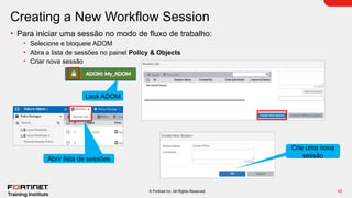 42
© Fortinet Inc. All Rights Reserved.
Creating a New Workflow Session
• Para iniciar uma sessão no modo de fluxo de trabalho:
• Selecione e bloqueie ADOM
• Abra a lista de sessões no painel Policy & Objects
• Criar nova sessão
Lock ADOM
Abrir lista de sessões
Crie uma nova
sessão
 