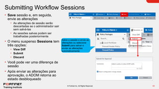 43
© Fortinet Inc. All Rights Reserved.
Submitting Workflow Sessions
• Save sessão e, em seguida,
envie as alterações
• As alterações de sessão serão
descartadas se o administrador sair
sem salvá-las
• As sessões salvas podem ser
trabalhadas posteriormente
• O menu suspenso Sessions tem
três opções:
• View Diff
• Submit
• Discard
• Você pode ver uma diferença de
sessão
• Após enviar as alterações para
aprovação, o ADOM retorna ao
estado desbloqueado
Salve a sessão e envie as
alterações ou selecione
Submit para salvar e
enviar as alterações
automaticamente
 