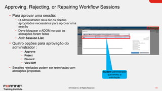 44
© Fortinet Inc. All Rights Reserved.
Approving, Rejecting, or Repairing Workflow Sessions
• Para aprovar uma sessão:
• O administrador deve ter os direitos
apropriados necessários para aprovar uma
sessão
• Deve bloquear o ADOM no qual as
alterações foram feitas
• Abrir Session List
• Quatro opções para aprovação do
administrador :
• Approve
• Reject
• Discard
• View Diff
• Sessões rejeitadas podem ser reenviadas com
alterações propostas Student administrador
que enviou a
solicitação
 