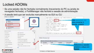 45
© Fortinet Inc. All Rights Reserved.
Locked ADOMs
• Se uma sessão não for fechada normalmente (travamento do PC ou janela do
navegador fechada), o FortiManager não fechará a sessão de administração
• A sessão terá que ser excluída manualmente na GUI ou CLI
FMG-VM64 # diagnose sys admin-session list
*** entry 1 ***
session_id: 6671 (seq: 0)
username: admin
admin template: admin
from: GUI(10.0.1.10) (type 1)
profile: Super_User (type 3)
adom: My_ADOM
session length: 1308 (seconds)
idle: 284 (seconds)
...
FMG-VM64 # diagnose sys admin-session kill 6671
Click here
Use session_id
para encerrar a
sessão anterior
Selecione a sessão
anterior e clique em
Delete
 