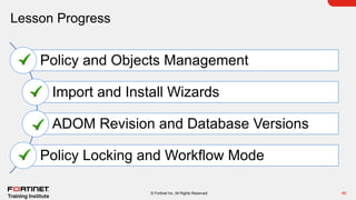 Lesson Progress
46
© Fortinet Inc. All Rights Reserved.
Policy and Objects Management
Import and Install Wizards
ADOM Revision and Database Versions
Policy Locking and Workflow Mode
 