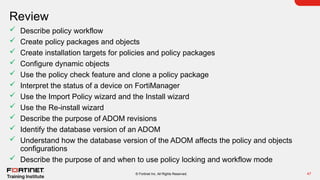 Review
47
© Fortinet Inc. All Rights Reserved.
 Describe policy workflow
 Create policy packages and objects
 Create installation targets for policies and policy packages
 Configure dynamic objects
 Use the policy check feature and clone a policy package
 Interpret the status of a device on FortiManager
 Use the Import Policy wizard and the Install wizard
 Use the Re-install wizard
 Describe the purpose of ADOM revisions
 Identify the database version of an ADOM
 Understand how the database version of the ADOM affects the policy and objects
configurations
 Describe the purpose of and when to use policy locking and workflow mode
 