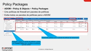 6
© Fortinet Inc. All Rights Reserved.
Policy Packages
• ADOM > Policy & Objects > Policy Packages
• Crie políticas de firewall em pacotes de políticas
• Exibe todos os pacotes de políticas para o ADOM
Mostrando políticas para o pacote de políticas de treinamento
Expanda o nome do pacote de políticas e clique
em Firewall Policy para visualizar as políticas
que ele contém
 