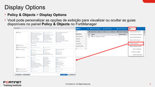 8
© Fortinet Inc. All Rights Reserved.
Display Options
• Policy & Objects > Display Options
• Você pode personalizar as opções de exibição para visualizar ou ocultar as guias
disponíveis no painel Policy & Objects no FortiManager
 