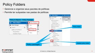 9
© Fortinet Inc. All Rights Reserved.
Policy Folders
• Gerencie e organize seus pacotes de políticas
• Permite ter subpastas nas pastas de políticas
Policy & Objects > Policy Packages
Policy folder
Nested policy folder
policy packages
Policy packages
Policy packages
 