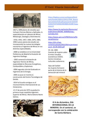 El Fortí. Vinaròs Intercultural
-
1857 y 1890 planes de estudios que
incluyen Ciencias Básicas y Aplicadas, la
especialización en Laboreo de Minas,
Metalurgia, Geología y Electrotecnia.
-1910, 1942, 1957, 1964, 1974, 1983,
1996 nuevos planes de estudio van
incorporando las nuevas tecnologías
necesarias al ingeniero de Minas en sus
distintas especialidades.
-2000 se establece en la Universidad
Politécnica de Madrid la titulación de
Ingeniero Geólogo.
- 2002 comenzó la titulación de
Ingeniero Técnico de Minas,
especialidad en Recursos Energéticos,
Combustibles y Explosivos.
-2004 segundo ciclo de Graduado en
Ingeniería de la Energía.
-2005 se puso en marcha la
construcción del Centro Tecnológico de
Getafe.
-2014 la Escuela consigue un el
reconocimiento internacional de sus
titulaciones.
-El 17 de junio de 1975 se graduó la
primera mujer española Ingeniero
Superior de Minas. María Dolores Norte
Gómez.
https://digibuo.uniovi.es/dspace/bitstr
eam/handle/10651/32411/TFM_Noemi
GarciaVelon%20.pdf;jsessionid=2E4334
A59E47597AAB3CD0CB8DC41D8E?sequ
ence=6
https://www.ilo.org/sector/Resources/
publications/WCMS_830690/lang--
es/index.htm
https://www.upm.es/UPM/Historia/Re
senaHistorica
https://fch.cl/wp-
content/uploads/2021/04/mujermineri
accm_02-09-2020.pdf
VV. AA. 2005
Cuentos de mujeres sobre
la mina. Estudios
económicos CICEES.
Centro iniciativas
culturales carboneras.
Hijos del Carbón
las mujeres formaron
parte de la historia de la
extracción del mineral
El 4 de diciembre, DIA
INTERNACIONAL DE LA
MINERIA. En el santoral, se
corresponde con la celebración
de Santa Bárbara.
 