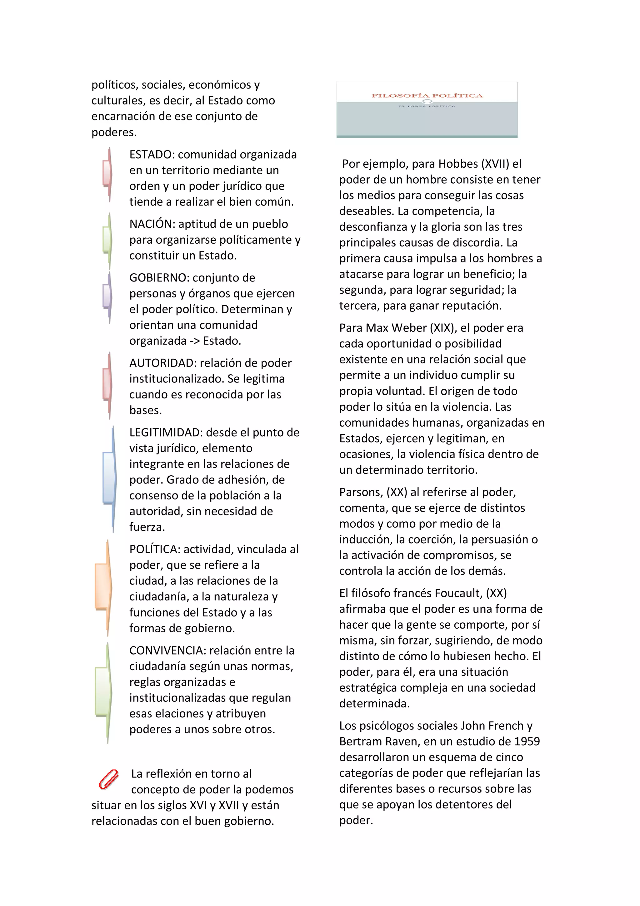 políticos, sociales, económicos y
culturales, es decir, al Estado como
encarnación de ese conjunto de
poderes.
ESTADO: comunidad organizada
en un territorio mediante un
orden y un poder jurídico que
tiende a realizar el bien común.
NACIÓN: aptitud de un pueblo
para organizarse políticamente y
constituir un Estado.
GOBIERNO: conjunto de
personas y órganos que ejercen
el poder político. Determinan y
orientan una comunidad
organizada -> Estado.
AUTORIDAD: relación de poder
institucionalizado. Se legitima
cuando es reconocida por las
bases.
LEGITIMIDAD: desde el punto de
vista jurídico, elemento
integrante en las relaciones de
poder. Grado de adhesión, de
consenso de la población a la
autoridad, sin necesidad de
fuerza.
POLÍTICA: actividad, vinculada al
poder, que se refiere a la
ciudad, a las relaciones de la
ciudadanía, a la naturaleza y
funciones del Estado y a las
formas de gobierno.
CONVIVENCIA: relación entre la
ciudadanía según unas normas,
reglas organizadas e
institucionalizadas que regulan
esas elaciones y atribuyen
poderes a unos sobre otros.
La reflexión en torno al
concepto de poder la podemos
situar en los siglos XVI y XVII y están
relacionadas con el buen gobierno.
Por ejemplo, para Hobbes (XVII) el
poder de un hombre consiste en tener
los medios para conseguir las cosas
deseables. La competencia, la
desconfianza y la gloria son las tres
principales causas de discordia. La
primera causa impulsa a los hombres a
atacarse para lograr un beneficio; la
segunda, para lograr seguridad; la
tercera, para ganar reputación.
Para Max Weber (XIX), el poder era
cada oportunidad o posibilidad
existente en una relación social que
permite a un individuo cumplir su
propia voluntad. El origen de todo
poder lo sitúa en la violencia. Las
comunidades humanas, organizadas en
Estados, ejercen y legitiman, en
ocasiones, la violencia física dentro de
un determinado territorio.
Parsons, (XX) al referirse al poder,
comenta, que se ejerce de distintos
modos y como por medio de la
inducción, la coerción, la persuasión o
la activación de compromisos, se
controla la acción de los demás.
El filósofo francés Foucault, (XX)
afirmaba que el poder es una forma de
hacer que la gente se comporte, por sí
misma, sin forzar, sugiriendo, de modo
distinto de cómo lo hubiesen hecho. El
poder, para él, era una situación
estratégica compleja en una sociedad
determinada.
Los psicólogos sociales John French y
Bertram Raven, en un estudio de 1959
desarrollaron un esquema de cinco
categorías de poder que reflejarían las
diferentes bases o recursos sobre las
que se apoyan los detentores del
poder.
 