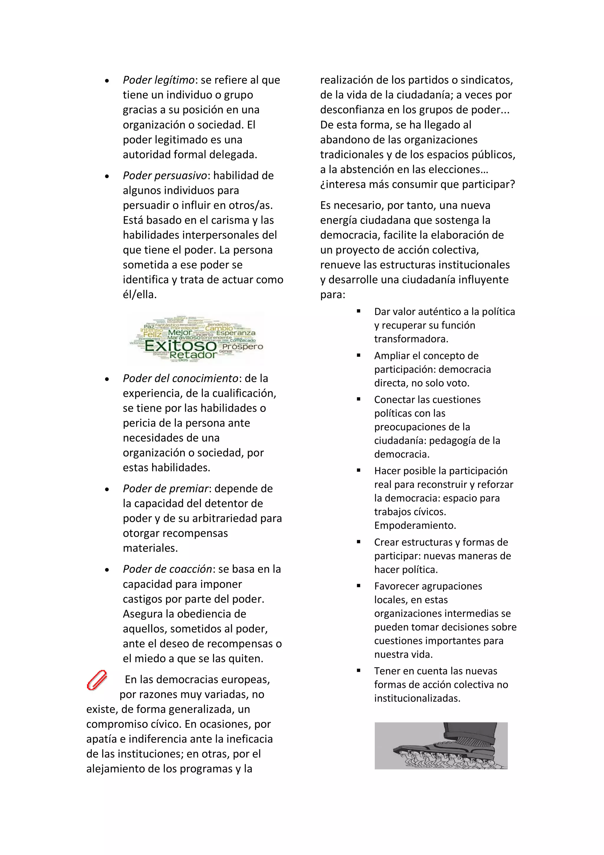 • Poder legítimo: se refiere al que
tiene un individuo o grupo
gracias a su posición en una
organización o sociedad. El
poder legitimado es una
autoridad formal delegada.
• Poder persuasivo: habilidad de
algunos individuos para
persuadir o influir en otros/as.
Está basado en el carisma y las
habilidades interpersonales del
que tiene el poder. La persona
sometida a ese poder se
identifica y trata de actuar como
él/ella.
• Poder del conocimiento: de la
experiencia, de la cualificación,
se tiene por las habilidades o
pericia de la persona ante
necesidades de una
organización o sociedad, por
estas habilidades.
• Poder de premiar: depende de
la capacidad del detentor de
poder y de su arbitrariedad para
otorgar recompensas
materiales.
• Poder de coacción: se basa en la
capacidad para imponer
castigos por parte del poder.
Asegura la obediencia de
aquellos, sometidos al poder,
ante el deseo de recompensas o
el miedo a que se las quiten.
En las democracias europeas,
por razones muy variadas, no
existe, de forma generalizada, un
compromiso cívico. En ocasiones, por
apatía e indiferencia ante la ineficacia
de las instituciones; en otras, por el
alejamiento de los programas y la
realización de los partidos o sindicatos,
de la vida de la ciudadanía; a veces por
desconfianza en los grupos de poder...
De esta forma, se ha llegado al
abandono de las organizaciones
tradicionales y de los espacios públicos,
a la abstención en las elecciones…
¿interesa más consumir que participar?
Es necesario, por tanto, una nueva
energía ciudadana que sostenga la
democracia, facilite la elaboración de
un proyecto de acción colectiva,
renueve las estructuras institucionales
y desarrolle una ciudadanía influyente
para:
▪ Dar valor auténtico a la política
y recuperar su función
transformadora.
▪ Ampliar el concepto de
participación: democracia
directa, no solo voto.
▪ Conectar las cuestiones
políticas con las
preocupaciones de la
ciudadanía: pedagogía de la
democracia.
▪ Hacer posible la participación
real para reconstruir y reforzar
la democracia: espacio para
trabajos cívicos.
Empoderamiento.
▪ Crear estructuras y formas de
participar: nuevas maneras de
hacer política.
▪ Favorecer agrupaciones
locales, en estas
organizaciones intermedias se
pueden tomar decisiones sobre
cuestiones importantes para
nuestra vida.
▪ Tener en cuenta las nuevas
formas de acción colectiva no
institucionalizadas.
 