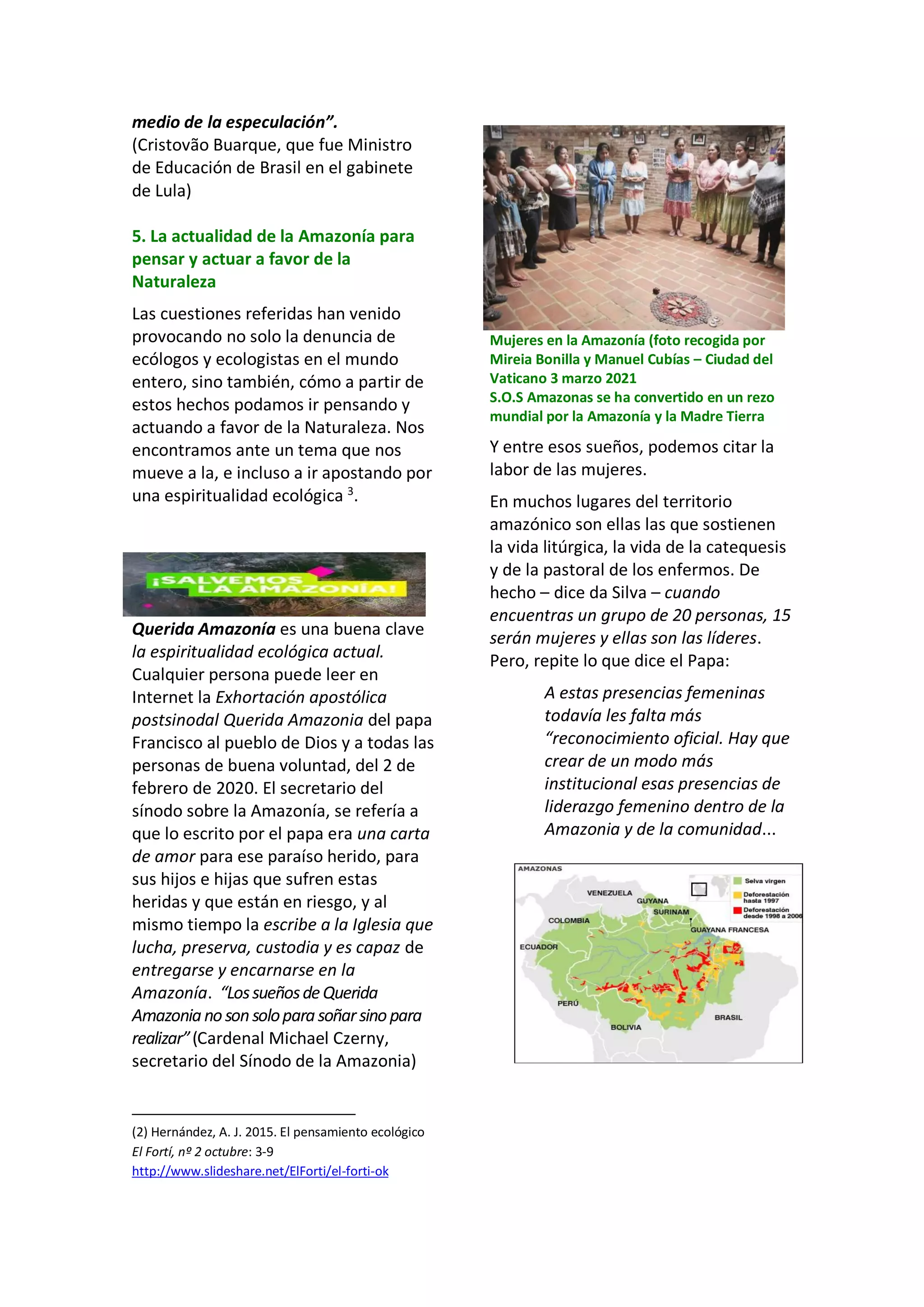 medio de la especulación”.
(Cristovão Buarque, que fue Ministro
de Educación de Brasil en el gabinete
de Lula)
5. La actualidad de la Amazonía para
pensar y actuar a favor de la
Naturaleza
Las cuestiones referidas han venido
provocando no solo la denuncia de
ecólogos y ecologistas en el mundo
entero, sino también, cómo a partir de
estos hechos podamos ir pensando y
actuando a favor de la Naturaleza. Nos
encontramos ante un tema que nos
mueve a la, e incluso a ir apostando por
una espiritualidad ecológica 3
.
Querida Amazonía es una buena clave
la espiritualidad ecológica actual.
Cualquier persona puede leer en
Internet la Exhortación apostólica
postsinodal Querida Amazonia del papa
Francisco al pueblo de Dios y a todas las
personas de buena voluntad, del 2 de
febrero de 2020. El secretario del
sínodo sobre la Amazonía, se refería a
que lo escrito por el papa era una carta
de amor para ese paraíso herido, para
sus hijos e hijas que sufren estas
heridas y que están en riesgo, y al
mismo tiempo la escribe a la Iglesia que
lucha, preserva, custodia y es capaz de
entregarse y encarnarse en la
Amazonía. “LossueñosdeQuerida
Amazonianosonsoloparasoñarsinopara
realizar”(Cardenal Michael Czerny,
secretario del Sínodo de la Amazonia)
(2) Hernández, A. J. 2015. El pensamiento ecológico
El Fortí, nº 2 octubre: 3-9
http://www.slideshare.net/ElForti/el-forti-ok
Mujeres en la Amazonía (foto recogida por
Mireia Bonilla y Manuel Cubías – Ciudad del
Vaticano 3 marzo 2021
S.O.S Amazonas se ha convertido en un rezo
mundial por la Amazonía y la Madre Tierra
Y entre esos sueños, podemos citar la
labor de las mujeres.
En muchos lugares del territorio
amazónico son ellas las que sostienen
la vida litúrgica, la vida de la catequesis
y de la pastoral de los enfermos. De
hecho – dice da Silva – cuando
encuentras un grupo de 20 personas, 15
serán mujeres y ellas son las líderes.
Pero, repite lo que dice el Papa:
A estas presencias femeninas
todavía les falta más
“reconocimiento oficial. Hay que
crear de un modo más
institucional esas presencias de
liderazgo femenino dentro de la
Amazonia y de la comunidad...
 
