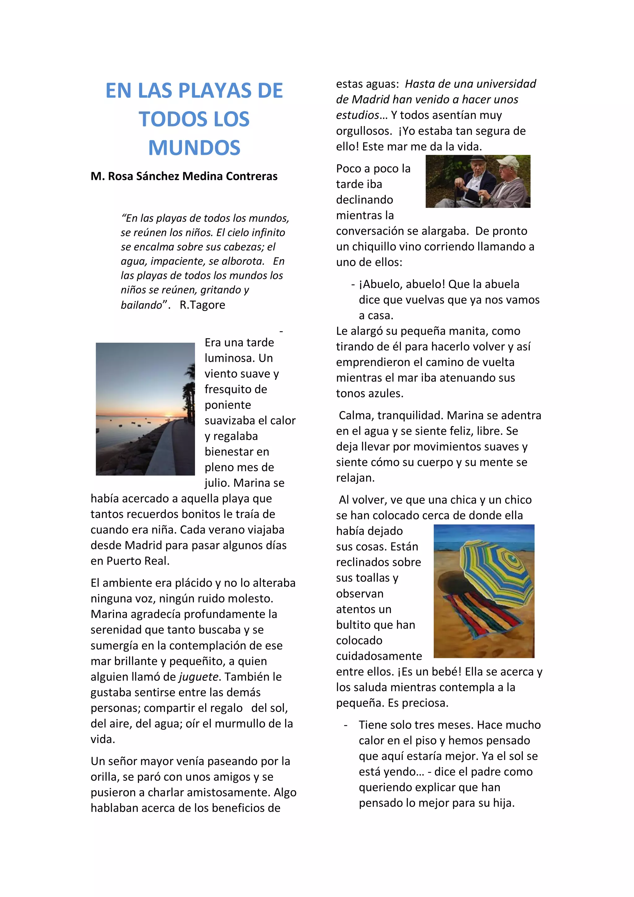 EN LAS PLAYAS DE
TODOS LOS
MUNDOS
M. Rosa Sánchez Medina Contreras
“En las playas de todos los mundos,
se reúnen los niños. El cielo infinito
se encalma sobre sus cabezas; el
agua, impaciente, se alborota. En
las playas de todos los mundos los
niños se reúnen, gritando y
bailando”. R.Tagore
Era una tarde
luminosa. Un
viento suave y
fresquito de
poniente
suavizaba el calor
y regalaba
bienestar en
pleno mes de
julio. Marina se
había acercado a aquella playa que
tantos recuerdos bonitos le traía de
cuando era niña. Cada verano viajaba
desde Madrid para pasar algunos días
en Puerto Real.
El ambiente era plácido y no lo alteraba
ninguna voz, ningún ruido molesto.
Marina agradecía profundamente la
serenidad que tanto buscaba y se
sumergía en la contemplación de ese
mar brillante y pequeñito, a quien
alguien llamó de juguete. También le
gustaba sentirse entre las demás
personas; compartir el regalo del sol,
del aire, del agua; oír el murmullo de la
vida.
Un señor mayor venía paseando por la
orilla, se paró con unos amigos y se
pusieron a charlar amistosamente. Algo
hablaban acerca de los beneficios de
estas aguas: Hasta de una universidad
de Madrid han venido a hacer unos
estudios… Y todos asentían muy
orgullosos. ¡Yo estaba tan segura de
ello! Este mar me da la vida.
Poco a poco la
tarde iba
declinando
mientras la
conversación se alargaba. De pronto
un chiquillo vino corriendo llamando a
uno de ellos:
- ¡Abuelo, abuelo! Que la abuela
dice que vuelvas que ya nos vamos
a casa.
- Le alargó su pequeña manita, como
tirando de él para hacerlo volver y así
emprendieron el camino de vuelta
mientras el mar iba atenuando sus
tonos azules.
Calma, tranquilidad. Marina se adentra
en el agua y se siente feliz, libre. Se
deja llevar por movimientos suaves y
siente cómo su cuerpo y su mente se
relajan.
Al volver, ve que una chica y un chico
se han colocado cerca de donde ella
había dejado
sus cosas. Están
reclinados sobre
sus toallas y
observan
atentos un
bultito que han
colocado
cuidadosamente
entre ellos. ¡Es un bebé! Ella se acerca y
los saluda mientras contempla a la
pequeña. Es preciosa.
- Tiene solo tres meses. Hace mucho
calor en el piso y hemos pensado
que aquí estaría mejor. Ya el sol se
está yendo… - dice el padre como
queriendo explicar que han
pensado lo mejor para su hija.
 