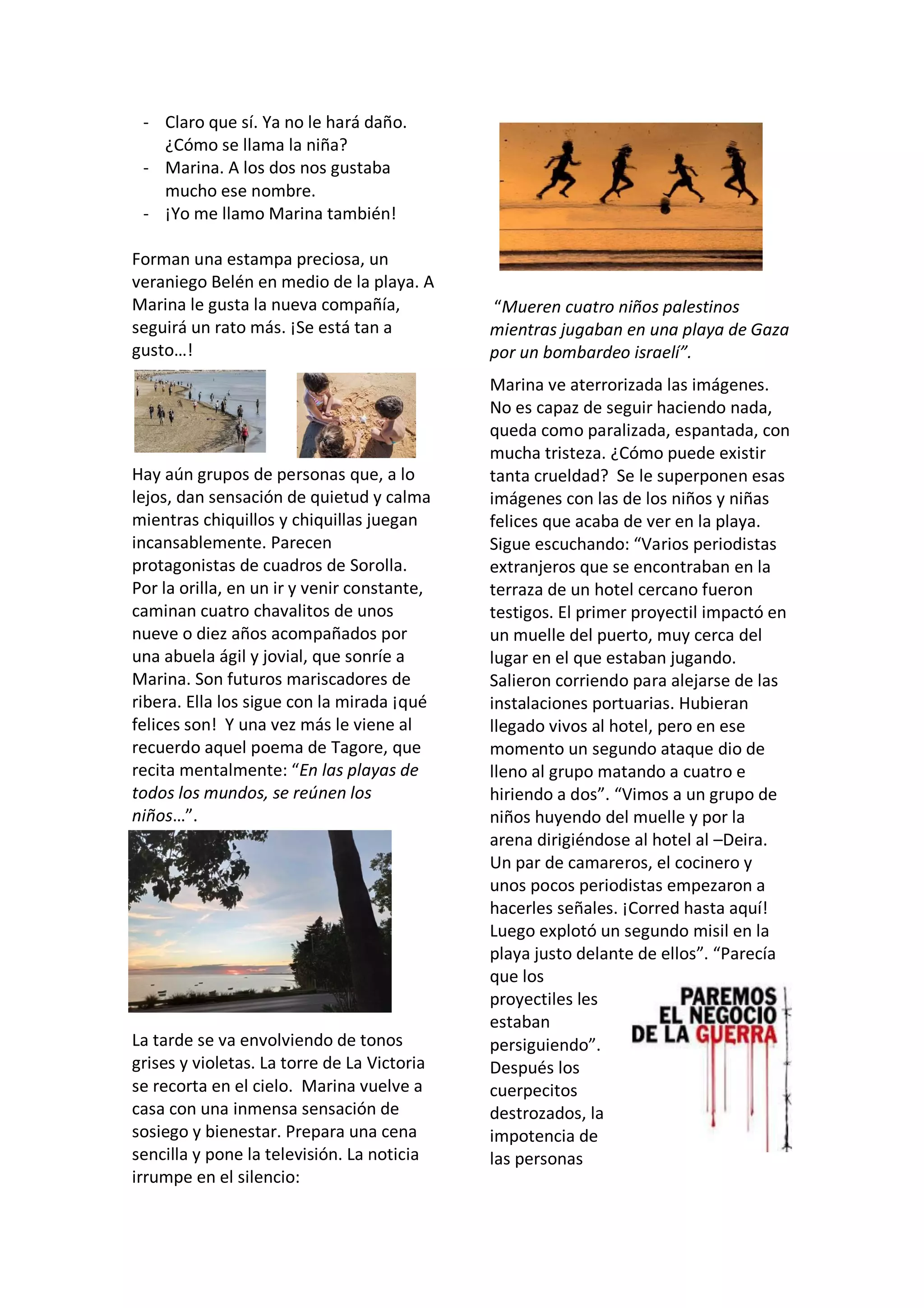 - Claro que sí. Ya no le hará daño.
¿Cómo se llama la niña?
- Marina. A los dos nos gustaba
mucho ese nombre.
- ¡Yo me llamo Marina también!
Forman una estampa preciosa, un
veraniego Belén en medio de la playa. A
Marina le gusta la nueva compañía,
seguirá un rato más. ¡Se está tan a
gusto…!
Hay aún grupos de personas que, a lo
lejos, dan sensación de quietud y calma
mientras chiquillos y chiquillas juegan
incansablemente. Parecen
protagonistas de cuadros de Sorolla.
Por la orilla, en un ir y venir constante,
caminan cuatro chavalitos de unos
nueve o diez años acompañados por
una abuela ágil y jovial, que sonríe a
Marina. Son futuros mariscadores de
ribera. Ella los sigue con la mirada ¡qué
felices son! Y una vez más le viene al
recuerdo aquel poema de Tagore, que
recita mentalmente: “En las playas de
todos los mundos, se reúnen los
niños…”.
La tarde se va envolviendo de tonos
grises y violetas. La torre de La Victoria
se recorta en el cielo. Marina vuelve a
casa con una inmensa sensación de
sosiego y bienestar. Prepara una cena
sencilla y pone la televisión. La noticia
irrumpe en el silencio:
“Mueren cuatro niños palestinos
mientras jugaban en una playa de Gaza
por un bombardeo israelí”.
Marina ve aterrorizada las imágenes.
No es capaz de seguir haciendo nada,
queda como paralizada, espantada, con
mucha tristeza. ¿Cómo puede existir
tanta crueldad? Se le superponen esas
imágenes con las de los niños y niñas
felices que acaba de ver en la playa.
Sigue escuchando: “Varios periodistas
extranjeros que se encontraban en la
terraza de un hotel cercano fueron
testigos. El primer proyectil impactó en
un muelle del puerto, muy cerca del
lugar en el que estaban jugando.
Salieron corriendo para alejarse de las
instalaciones portuarias. Hubieran
llegado vivos al hotel, pero en ese
momento un segundo ataque dio de
lleno al grupo matando a cuatro e
hiriendo a dos”. “Vimos a un grupo de
niños huyendo del muelle y por la
arena dirigiéndose al hotel al –Deira.
Un par de camareros, el cocinero y
unos pocos periodistas empezaron a
hacerles señales. ¡Corred hasta aquí!
Luego explotó un segundo misil en la
playa justo delante de ellos”. “Parecía
que los
proyectiles les
estaban
persiguiendo”.
Después los
cuerpecitos
destrozados, la
impotencia de
las personas
 