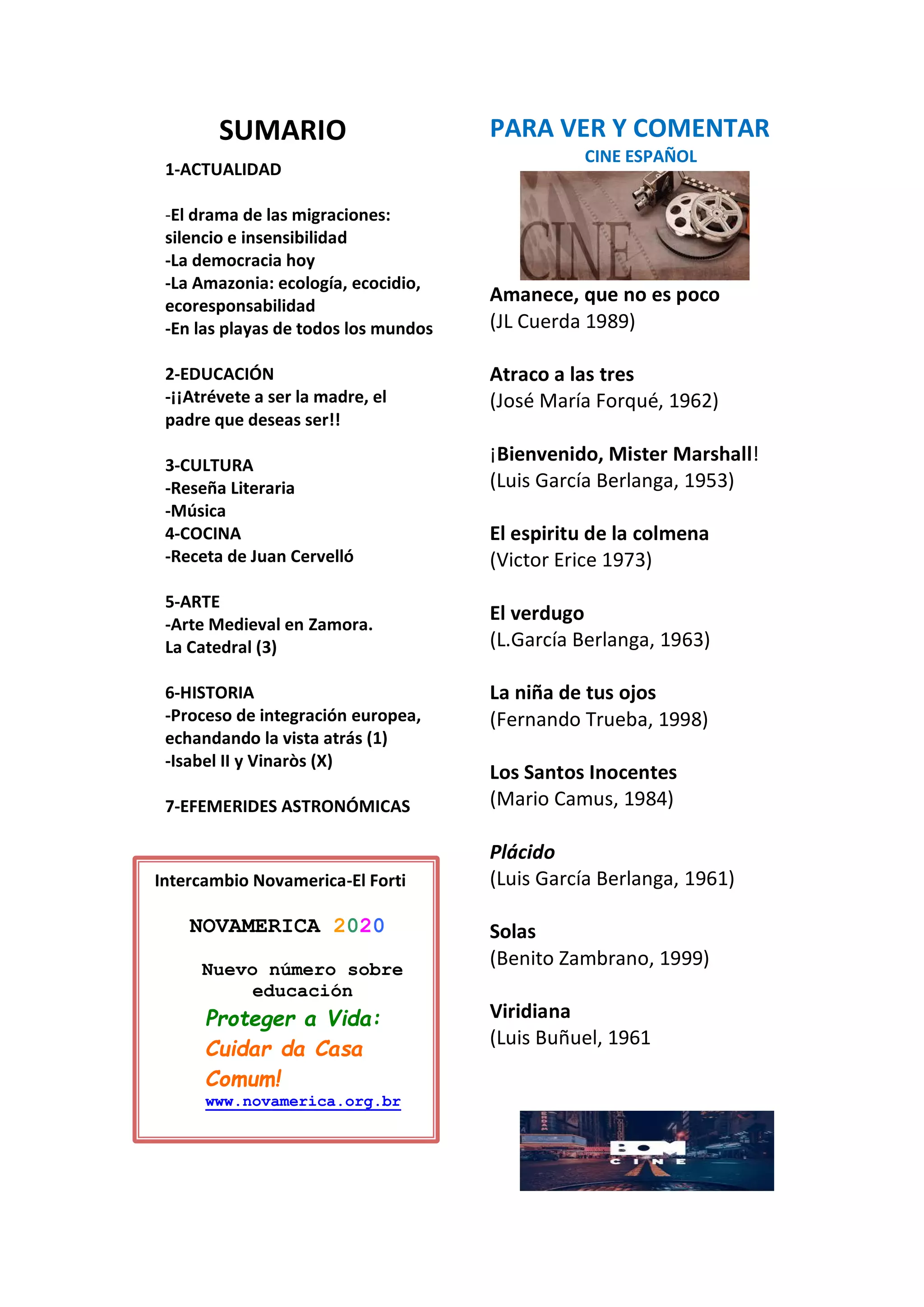 SUMARIO
1-ACTUALIDAD
-El drama de las migraciones:
silencio e insensibilidad
-La democracia hoy
-La Amazonia: ecología, ecocidio,
ecoresponsabilidad
-En las playas de todos los mundos
2-EDUCACIÓN
-¡¡Atrévete a ser la madre, el
padre que deseas ser!!
3-CULTURA
-Reseña Literaria
-Música
4-COCINA
-Receta de Juan Cervelló
5-ARTE
-Arte Medieval en Zamora.
La Catedral (3)
6-HISTORIA
-Proceso de integración europea,
echandando la vista atrás (1)
-Isabel II y Vinaròs (X)
7-EFEMERIDES ASTRONÓMICAS
PARA VER Y COMENTAR
CINE ESPAÑOL
Amanece, que no es poco
(JL Cuerda 1989)
Atraco a las tres
(José María Forqué, 1962)
¡Bienvenido, Mister Marshall!
(Luis García Berlanga, 1953)
El espiritu de la colmena
(Victor Erice 1973)
El verdugo
(L.García Berlanga, 1963)
La niña de tus ojos
(Fernando Trueba, 1998)
Los Santos Inocentes
(Mario Camus, 1984)
Plácido
(Luis García Berlanga, 1961)
Solas
(Benito Zambrano, 1999)
Viridiana
(Luis Buñuel, 1961
Intercambio Novamerica-El Forti
NOVAMERICA 2020
Nuevo número sobre
educación
Proteger a Vida:
Cuidar da Casa
Comum!
www.novamerica.org.br
 