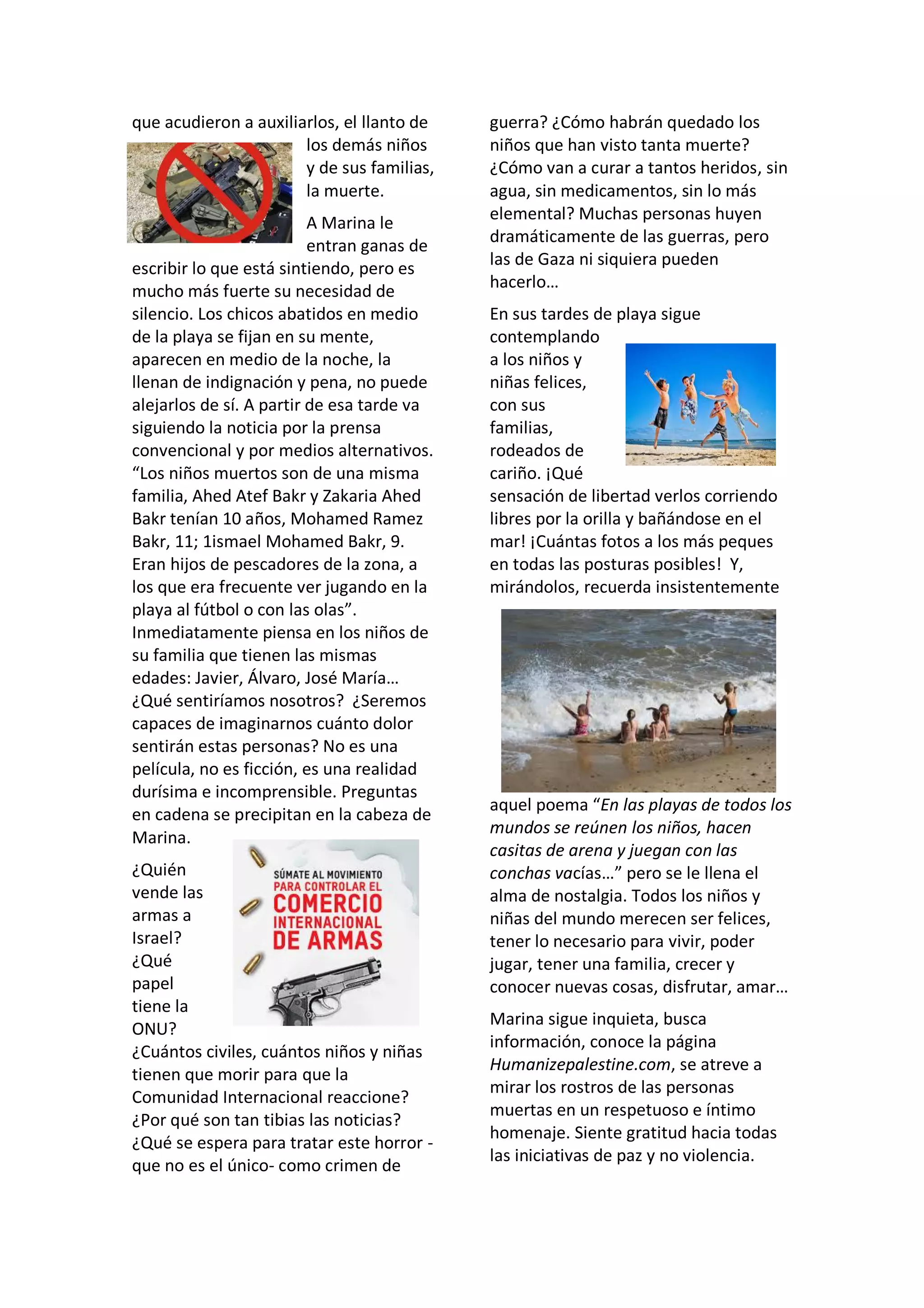 que acudieron a auxiliarlos, el llanto de
los demás niños
y de sus familias,
la muerte.
A Marina le
entran ganas de
escribir lo que está sintiendo, pero es
mucho más fuerte su necesidad de
silencio. Los chicos abatidos en medio
de la playa se fijan en su mente,
aparecen en medio de la noche, la
llenan de indignación y pena, no puede
alejarlos de sí. A partir de esa tarde va
siguiendo la noticia por la prensa
convencional y por medios alternativos.
“Los niños muertos son de una misma
familia, Ahed Atef Bakr y Zakaria Ahed
Bakr tenían 10 años, Mohamed Ramez
Bakr, 11; 1ismael Mohamed Bakr, 9.
Eran hijos de pescadores de la zona, a
los que era frecuente ver jugando en la
playa al fútbol o con las olas”.
Inmediatamente piensa en los niños de
su familia que tienen las mismas
edades: Javier, Álvaro, José María…
¿Qué sentiríamos nosotros? ¿Seremos
capaces de imaginarnos cuánto dolor
sentirán estas personas? No es una
película, no es ficción, es una realidad
durísima e incomprensible. Preguntas
en cadena se precipitan en la cabeza de
Marina.
¿Quién
vende las
armas a
Israel?
¿Qué
papel
tiene la
ONU?
¿Cuántos civiles, cuántos niños y niñas
tienen que morir para que la
Comunidad Internacional reaccione?
¿Por qué son tan tibias las noticias?
¿Qué se espera para tratar este horror -
que no es el único- como crimen de
guerra? ¿Cómo habrán quedado los
niños que han visto tanta muerte?
¿Cómo van a curar a tantos heridos, sin
agua, sin medicamentos, sin lo más
elemental? Muchas personas huyen
dramáticamente de las guerras, pero
las de Gaza ni siquiera pueden
hacerlo…
En sus tardes de playa sigue
contemplando
a los niños y
niñas felices,
con sus
familias,
rodeados de
cariño. ¡Qué
sensación de libertad verlos corriendo
libres por la orilla y bañándose en el
mar! ¡Cuántas fotos a los más peques
en todas las posturas posibles! Y,
mirándolos, recuerda insistentemente
aquel poema “En las playas de todos los
mundos se reúnen los niños, hacen
casitas de arena y juegan con las
conchas vacías…” pero se le llena el
alma de nostalgia. Todos los niños y
niñas del mundo merecen ser felices,
tener lo necesario para vivir, poder
jugar, tener una familia, crecer y
conocer nuevas cosas, disfrutar, amar…
Marina sigue inquieta, busca
información, conoce la página
Humanizepalestine.com, se atreve a
mirar los rostros de las personas
muertas en un respetuoso e íntimo
homenaje. Siente gratitud hacia todas
las iniciativas de paz y no violencia.
 