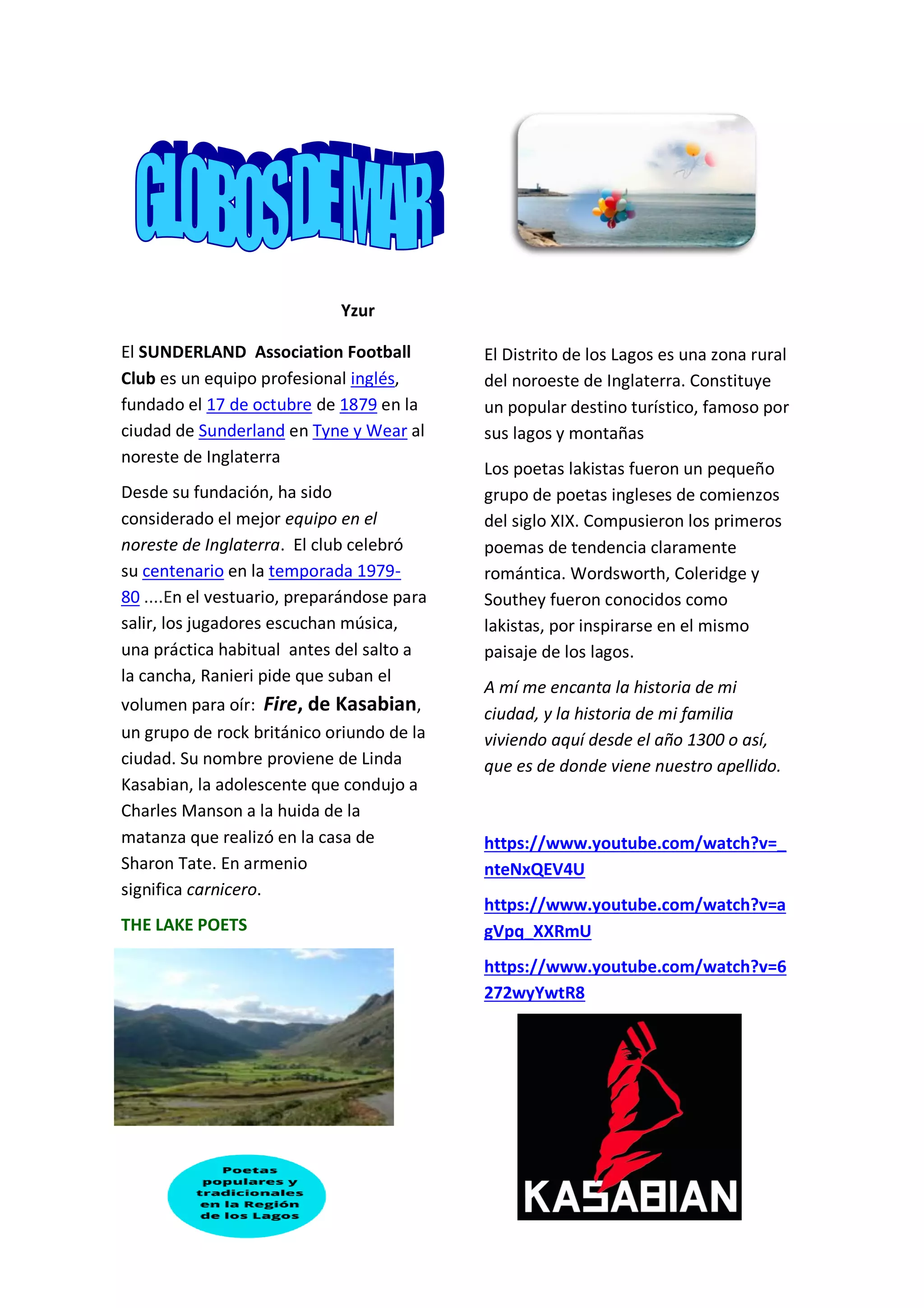Yzur
El SUNDERLAND Association Football
Club es un equipo profesional inglés,
fundado el 17 de octubre de 1879 en la
ciudad de Sunderland en Tyne y Wear al
noreste de Inglaterra
Desde su fundación, ha sido
considerado el mejor equipo en el
noreste de Inglaterra. El club celebró
su centenario en la temporada 1979-
80 ....En el vestuario, preparándose para
salir, los jugadores escuchan música,
una práctica habitual antes del salto a
la cancha, Ranieri pide que suban el
volumen para oír: Fire, de Kasabian,
un grupo de rock británico oriundo de la
ciudad. Su nombre proviene de Linda
Kasabian, la adolescente que condujo a
Charles Manson a la huida de la
matanza que realizó en la casa de
Sharon Tate. En armenio
significa carnicero.
THE LAKE POETS
El Distrito de los Lagos es una zona rural
del noroeste de Inglaterra. Constituye
un popular destino turístico, famoso por
sus lagos y montañas
Los poetas lakistas fueron un pequeño
grupo de poetas ingleses de comienzos
del siglo XIX. Compusieron los primeros
poemas de tendencia claramente
romántica. Wordsworth, Coleridge y
Southey fueron conocidos como
lakistas, por inspirarse en el mismo
paisaje de los lagos.
A mí me encanta la historia de mi
ciudad, y la historia de mi familia
viviendo aquí desde el año 1300 o así,
que es de donde viene nuestro apellido.
https://www.youtube.com/watch?v=_
nteNxQEV4U
https://www.youtube.com/watch?v=a
gVpq_XXRmU
https://www.youtube.com/watch?v=6
272wyYwtR8
 