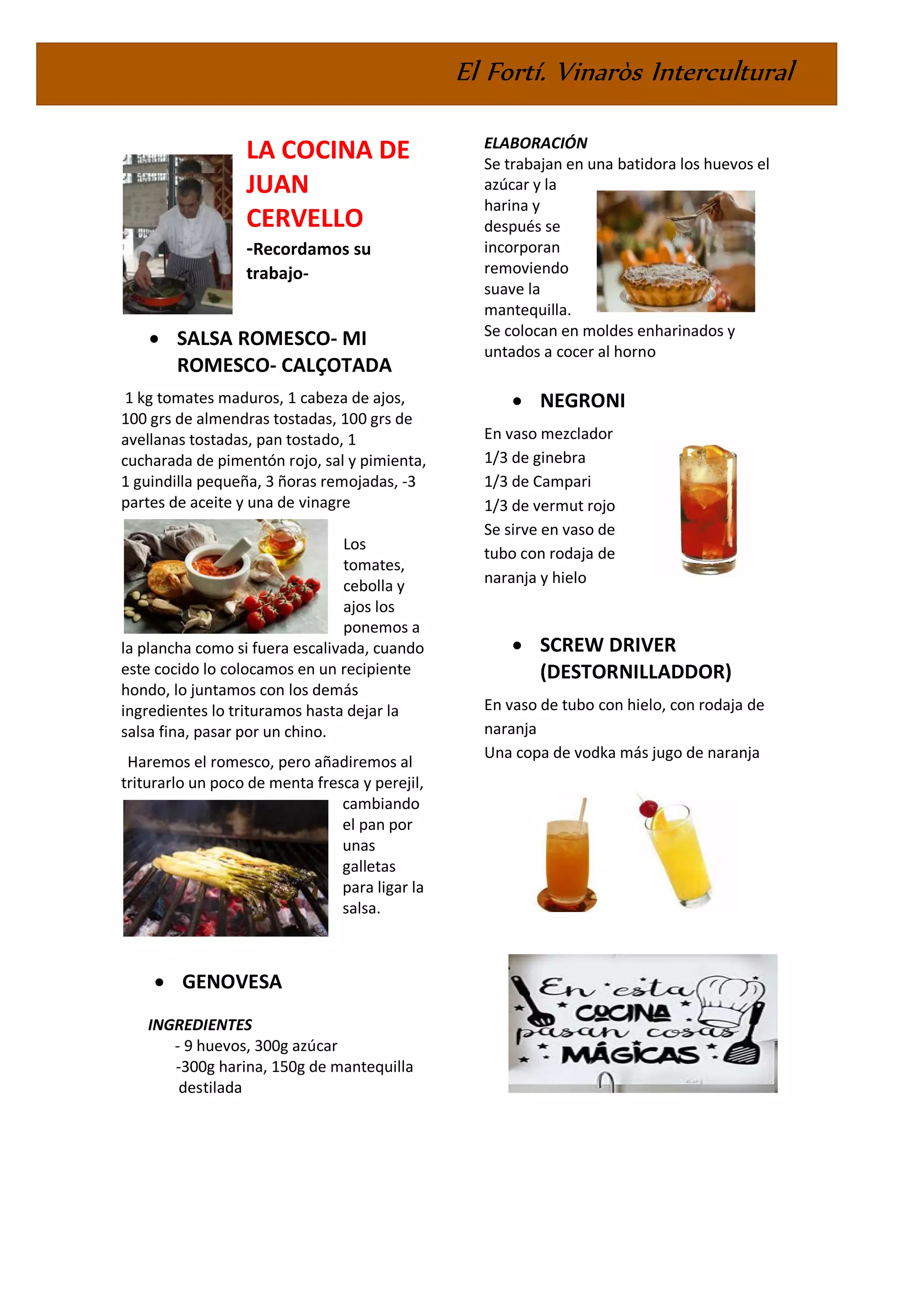 El Fortí. Vinaròs Intercultural
LA COCINA DE
JUAN
CERVELLO
-Recordamos su
trabajo-
• SALSA ROMESCO- MI
ROMESCO- CALÇOTADA
1 kg tomates maduros, 1 cabeza de ajos,
100 grs de almendras tostadas, 100 grs de
avellanas tostadas, pan tostado, 1
cucharada de pimentón rojo, sal y pimienta,
1 guindilla pequeña, 3 ñoras remojadas, -3
partes de aceite y una de vinagre
Los
tomates,
cebolla y
ajos los
ponemos a
la plancha como si fuera escalivada, cuando
este cocido lo colocamos en un recipiente
hondo, lo juntamos con los demás
ingredientes lo trituramos hasta dejar la
salsa fina, pasar por un chino.
Haremos el romesco, pero añadiremos al
triturarlo un poco de menta fresca y perejil,
cambiando
el pan por
unas
galletas
para ligar la
salsa.
• GENOVESA
INGREDIENTES
- 9 huevos, 300g azúcar
-300g harina, 150g de mantequilla
destilada
ELABORACIÓN
Se trabajan en una batidora los huevos el
azúcar y la
harina y
después se
incorporan
removiendo
suave la
mantequilla.
Se colocan en moldes enharinados y
untados a cocer al horno
• NEGRONI
En vaso mezclador
1/3 de ginebra
1/3 de Campari
1/3 de vermut rojo
Se sirve en vaso de
tubo con rodaja de
naranja y hielo
• SCREW DRIVER
(DESTORNILLADDOR)
En vaso de tubo con hielo, con rodaja de
naranja
Una copa de vodka más jugo de naranja
 