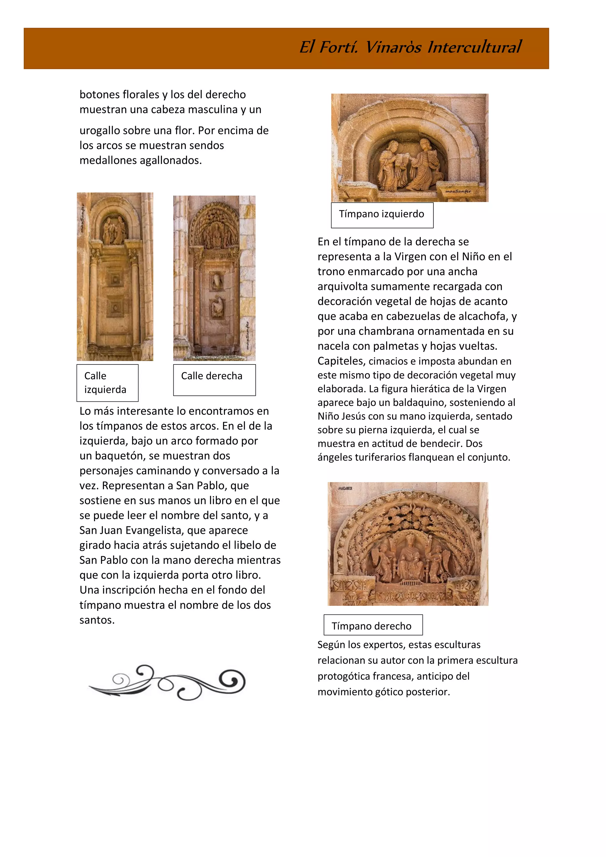 El Fortí. Vinaròs Intercultural
botones florales y los del derecho
muestran una cabeza masculina y un
urogallo sobre una flor. Por encima de
los arcos se muestran sendos
medallones agallonados.
Lo más interesante lo encontramos en
los tímpanos de estos arcos. En el de la
izquierda, bajo un arco formado por
un baquetón, se muestran dos
personajes caminando y conversado a la
vez. Representan a San Pablo, que
sostiene en sus manos un libro en el que
se puede leer el nombre del santo, y a
San Juan Evangelista, que aparece
girado hacia atrás sujetando el libelo de
San Pablo con la mano derecha mientras
que con la izquierda porta otro libro.
Una inscripción hecha en el fondo del
tímpano muestra el nombre de los dos
santos.
En el tímpano de la derecha se
representa a la Virgen con el Niño en el
trono enmarcado por una ancha
arquivolta sumamente recargada con
decoración vegetal de hojas de acanto
que acaba en cabezuelas de alcachofa, y
por una chambrana ornamentada en su
nacela con palmetas y hojas vueltas.
Capiteles, cimacios e imposta abundan en
este mismo tipo de decoración vegetal muy
elaborada. La figura hierática de la Virgen
aparece bajo un baldaquino, sosteniendo al
Niño Jesús con su mano izquierda, sentado
sobre su pierna izquierda, el cual se
muestra en actitud de bendecir. Dos
ángeles turiferarios flanquean el conjunto.
Según los expertos, estas esculturas
relacionan su autor con la primera escultura
protogótica francesa, anticipo del
movimiento gótico posterior.
Calle
izquierda
Calle derecha
Tímpano izquierdo
Tímpano derecho
 